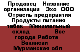 Продавец › Название организации ­ Эхо, ООО › Отрасль предприятия ­ Продукты питания, табак › Минимальный оклад ­ 27 000 - Все города Работа » Вакансии   . Мурманская обл.,Мончегорск г.